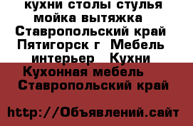 кухни столы стулья мойка вытяжка - Ставропольский край, Пятигорск г. Мебель, интерьер » Кухни. Кухонная мебель   . Ставропольский край